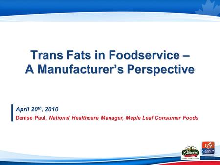 Trans Fats in Foodservice – A Manufacturer’s Perspective April 20 th, 2010 Denise Paul, National Healthcare Manager, Maple Leaf Consumer Foods.