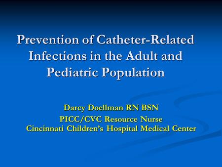 Prevention of Catheter-Related Infections in the Adult and Pediatric Population Darcy Doellman RN BSN PICC/CVC Resource Nurse Cincinnati Children’s Hospital.
