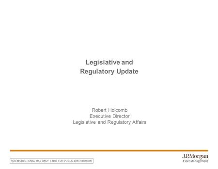 FOR INSTITUTIONAL USE ONLY | NOT FOR PUBLIC DISTRIBUTION Legislative and Regulatory Update Robert Holcomb Executive Director Legislative and Regulatory.