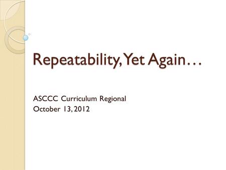 Repeatability, Yet Again… ASCCC Curriculum Regional October 13, 2012.