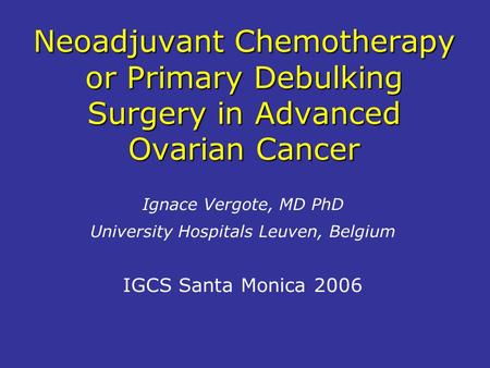Neoadjuvant Chemotherapy or Primary Debulking Surgery in Advanced Ovarian Cancer Ignace Vergote, MD PhD University Hospitals Leuven, Belgium IGCS Santa.