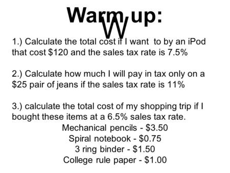 Warm up: W 1.) Calculate the total cost if I want to by an iPod that cost $120 and the sales tax rate is 7.5% 2.) Calculate how much I will pay in tax.