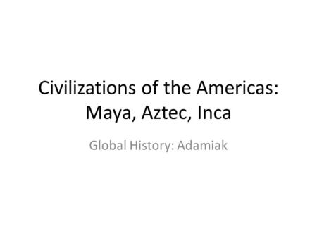 Civilizations of the Americas: Maya, Aztec, Inca Global History: Adamiak.