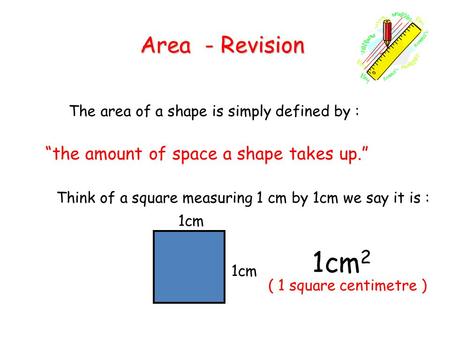 Area - Revision The area of a shape is simply defined by : “the amount of space a shape takes up.” Think of a square measuring 1 cm by 1cm we say it is.
