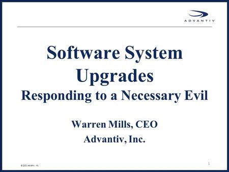 © 2003 Advantiv, Inc. 1 Software System Upgrades Responding to a Necessary Evil Warren Mills, CEO Advantiv, Inc.