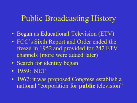 Public Broadcasting History Began as Educational Television (ETV) FCC’s Sixth Report and Order ended the freeze in 1952 and provided for 242 ETV channels.