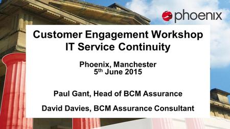 Customer Engagement Workshop IT Service Continuity Phoenix, Manchester 5 th June 2015 Paul Gant, Head of BCM Assurance David Davies, BCM Assurance Consultant.