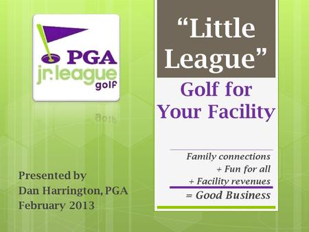 Golf for Your Facility Presented by Dan Harrington, PGA February 2013 “Little League” Family connections + Fun for all + Facility revenues = Good Business.
