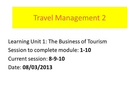 Travel Management 2 Learning Unit 1: The Business of Tourism Session to complete module: 1-10 Current session: 8-9-10 Date: 08/03/2013.