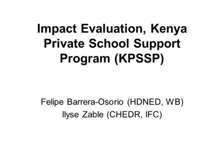 Impact Evaluation, Kenya Private School Support Program (KPSSP) Felipe Barrera-Osorio (HDNED, WB) Ilyse Zable (CHEDR, IFC)