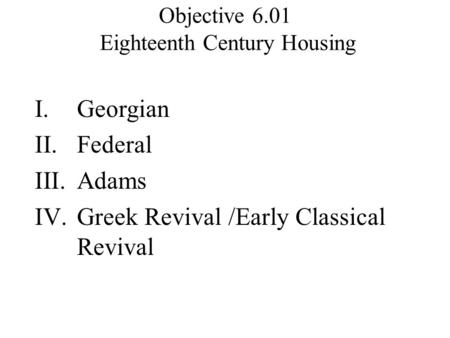 Objective 6.01 Eighteenth Century Housing I.Georgian II.Federal III.Adams IV.Greek Revival /Early Classical Revival.