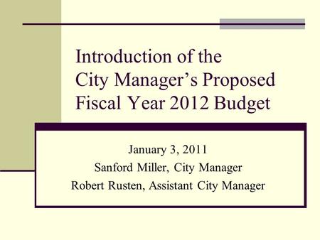 Introduction of the City Manager’s Proposed Fiscal Year 2012 Budget January 3, 2011 Sanford Miller, City Manager Robert Rusten, Assistant City Manager.