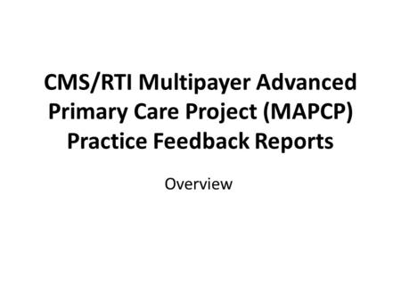 CMS/RTI Multipayer Advanced Primary Care Project (MAPCP) Practice Feedback Reports Overview.
