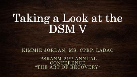 Taking a Look at the DSM V KIMMIE JORDAN, MS, CPRP, LADAC PSRANM 21 ST ANNUAL CONFERENCE “THE ART OF RECOVERY ”