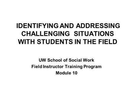 IDENTIFYING AND ADDRESSING CHALLENGING SITUATIONS WITH STUDENTS IN THE FIELD UW School of Social Work Field Instructor Training Program Module 10.