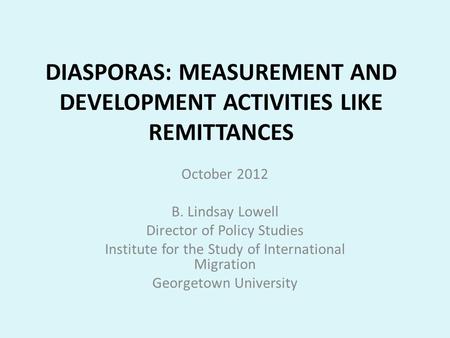 DIASPORAS: MEASUREMENT AND DEVELOPMENT ACTIVITIES LIKE REMITTANCES October 2012 B. Lindsay Lowell Director of Policy Studies Institute for the Study of.