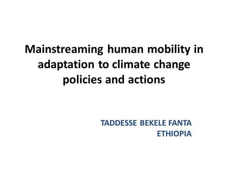 Mainstreaming human mobility in adaptation to climate change policies and actions TADDESSE BEKELE FANTA ETHIOPIA.