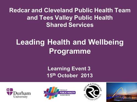Learning Event 3 15 th October 2013 Redcar and Cleveland Public Health Team and Tees Valley Public Health Shared Services Leading Health and Wellbeing.