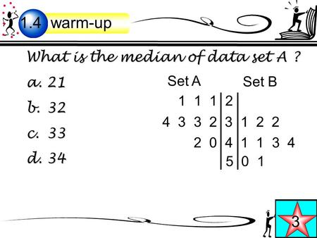 What is the median of data set A ? a. 21 b. 32 c. 33 d. 34 Warm-up 11 1 2 4 3 3 2 3 1 2 2 2 0 4 1 1 3 4 5 0 1 Set A Set B 1.4 warm-up 3.