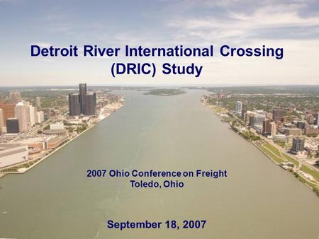 Detroit River International Crossing (DRIC) Study 2007 Ohio Conference on Freight Toledo, Ohio September 18, 2007.
