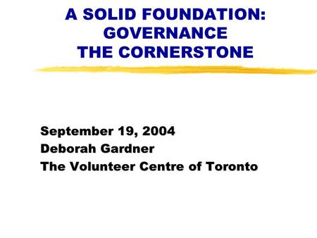 A SOLID FOUNDATION: GOVERNANCE THE CORNERSTONE September 19, 2004 Deborah Gardner The Volunteer Centre of Toronto.