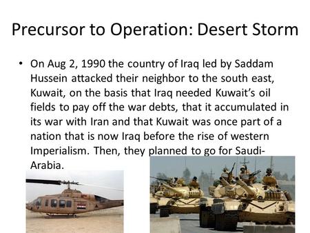 Precursor to Operation: Desert Storm On Aug 2, 1990 the country of Iraq led by Saddam Hussein attacked their neighbor to the south east, Kuwait, on the.