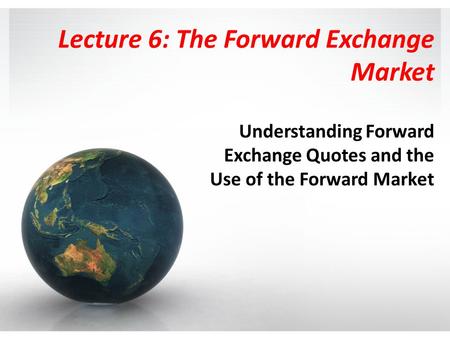 Lecture 6: The Forward Exchange Market Understanding Forward Exchange Quotes and the Use of the Forward Market.