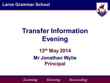 Learning Growing Succeeding Larne Grammar School Transfer Information Evening 12 th May 2014 Mr Jonathan Wylie Principal.
