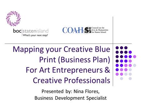 Mapping your Creative Blue Print (Business Plan) For Art Entrepreneurs & Creative Professionals Presented by: Nina Flores, Business Development Specialist.
