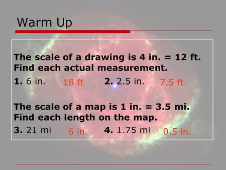 Warm Up The scale of a drawing is 4 in. = 12 ft. Find each actual measurement. 1. 6 in.			2. 2.5 in. The scale of a map is 1 in. = 3.5 mi. Find each length.