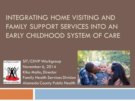 INTEGRATING HOME VISITING AND FAMILY SUPPORT SERVICES INTO AN EARLY CHILDHOOD SYSTEM OF CARE SIT/CHVP Workgroup November 6, 2014 Kiko Malin, Director Family.