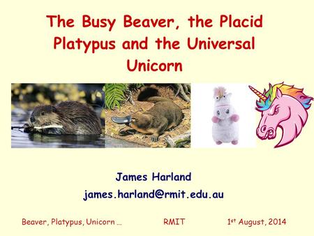 The Busy Beaver, the Placid Platypus and the Universal Unicorn Beaver, Platypus, Unicorn … RMIT 1 st August, 2014 James Harland