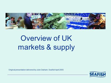 Overview of UK markets & supply Original presentation delivered by Julie Graham, Seafish April 2005.