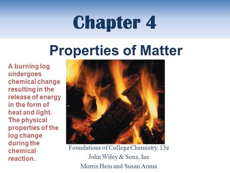 Chapter 4 Foundations of College Chemistry, 13e John Wiley & Sons, Inc Morris Hein and Susan Arena Properties of Matter A burning log undergoes chemical.