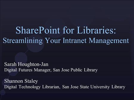 SharePoint for Libraries: Streamlining Your Intranet Management Sarah Houghton-Jan Digital Futures Manager, San Jose Public Library Shannon Staley Digital.