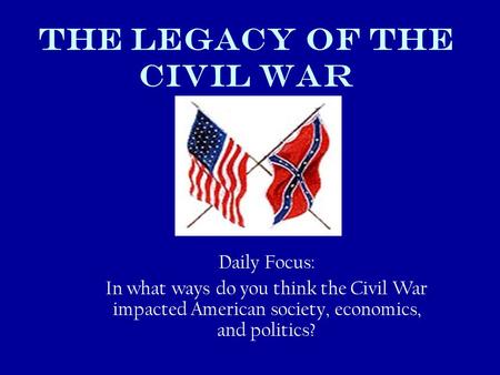 THE LEGACY OF THE Civil WAR Daily Focus: In what ways do you think the Civil War impacted American society, economics, and politics?