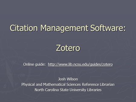 Citation Management Software: Zotero Josh Wilson Physical and Mathematical Sciences Reference Librarian North Carolina State University Libraries Online.