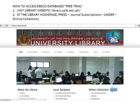 HOW TO ACCESS EBSCO DATABASES “FREE TRIAL” 1. VISIT LIBRARY WEBSITE: library.uplb.edu.ph/ 2. AT THE LIBRARY HOMEPAGE, PRESS – Journal Subscriptions – UNDER.