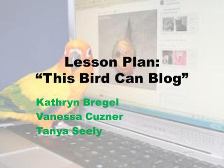 Lesson Plan: “This Bird Can Blog” Kathryn Bregel Vanessa Cuzner Tanya Seely.