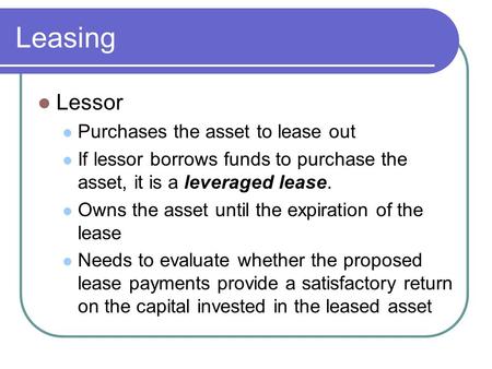 Leasing Lessor Purchases the asset to lease out If lessor borrows funds to purchase the asset, it is a leveraged lease. Owns the asset until the expiration.