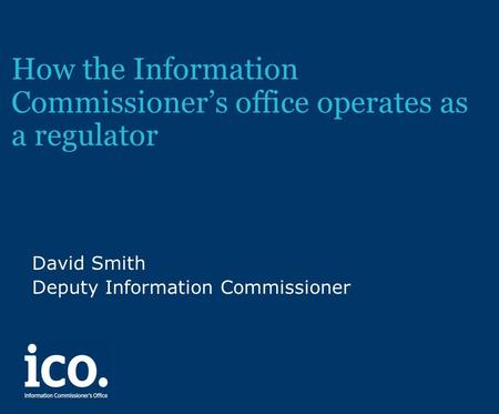 How the Information Commissioner’s office operates as a regulator David Smith Deputy Information Commissioner.