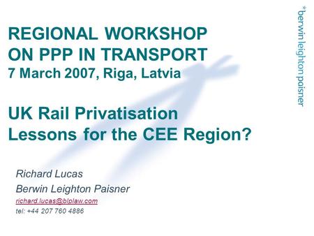 REGIONAL WORKSHOP ON PPP IN TRANSPORT 7 March 2007, Riga, Latvia UK Rail Privatisation Lessons for the CEE Region? Richard Lucas Berwin Leighton Paisner.