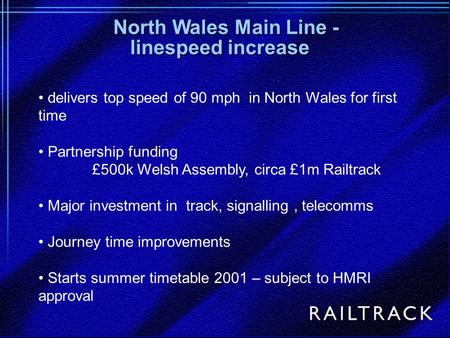 Delivers top speed of 90 mph in North Wales for first time Partnership funding £500k Welsh Assembly, circa £1m Railtrack Major investment in track, signalling,