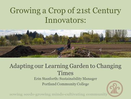 Growing a Crop of 21st Century Innovators: Adapting our Learning Garden to Changing Times Erin Stanforth: Sustainability Manager Portland Community College.