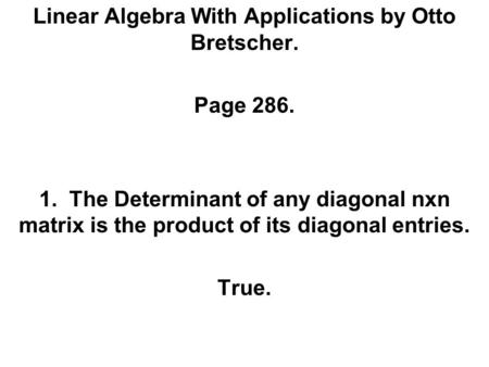 Linear Algebra With Applications by Otto Bretscher. Page 286. 1. The Determinant of any diagonal nxn matrix is the product of its diagonal entries. True.