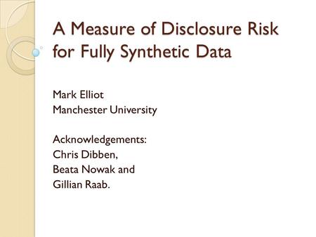 A Measure of Disclosure Risk for Fully Synthetic Data Mark Elliot Manchester University Acknowledgements: Chris Dibben, Beata Nowak and Gillian Raab.