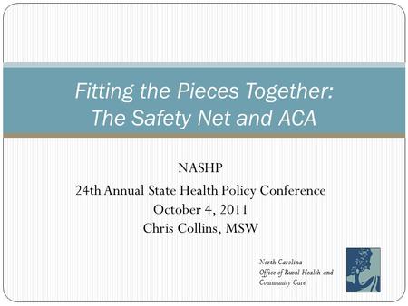 NASHP 24th Annual State Health Policy Conference October 4, 2011 Chris Collins, MSW Fitting the Pieces Together: The Safety Net and ACA North Carolina.