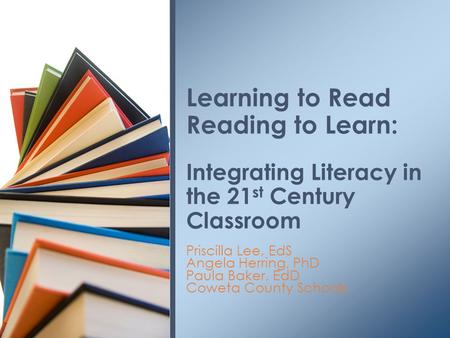 Priscilla Lee, EdS Angela Herring, PhD Paula Baker, EdD Coweta County Schools Learning to Read Reading to Learn: Integrating Literacy in the 21 st Century.