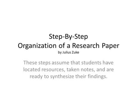 Step-By-Step Organization of a Research Paper by Julius Zuke These steps assume that students have located resources, taken notes, and are ready to synthesize.