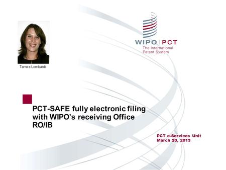 PCT-SAFE fully electronic filing with WIPO’s receiving Office RO/IB PCT e-Services Unit March 20, 2013 Tamira Lombardi.